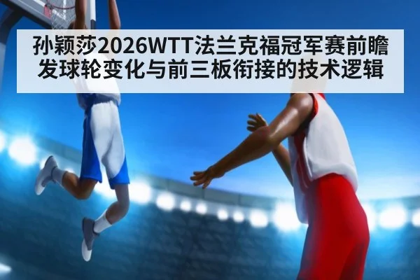 孙颖莎2026WTT法兰克福冠军赛前瞻 发球轮变化与前三板衔接的技术逻辑